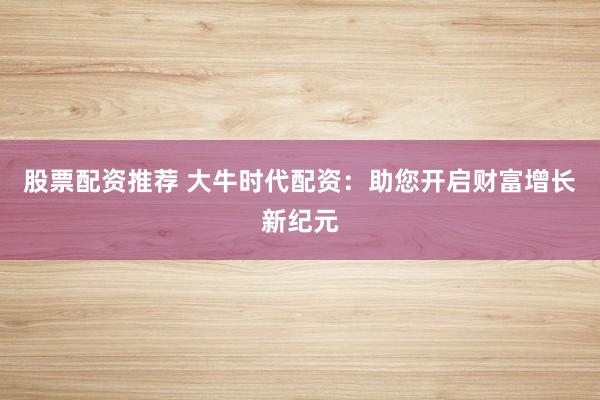 股票配资推荐 大牛时代配资：助您开启财富增长新纪元