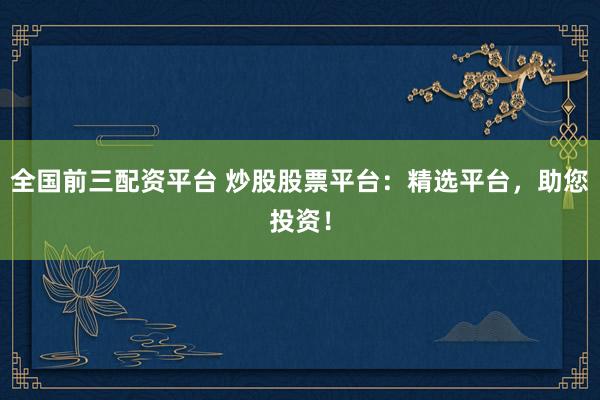 全国前三配资平台 炒股股票平台：精选平台，助您投资！