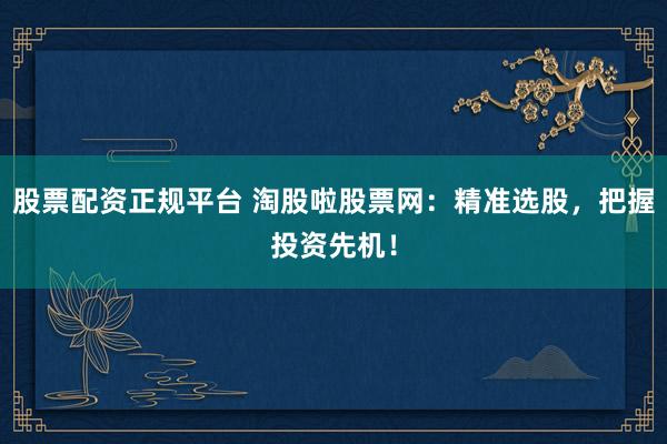 股票配资正规平台 淘股啦股票网：精准选股，把握投资先机！