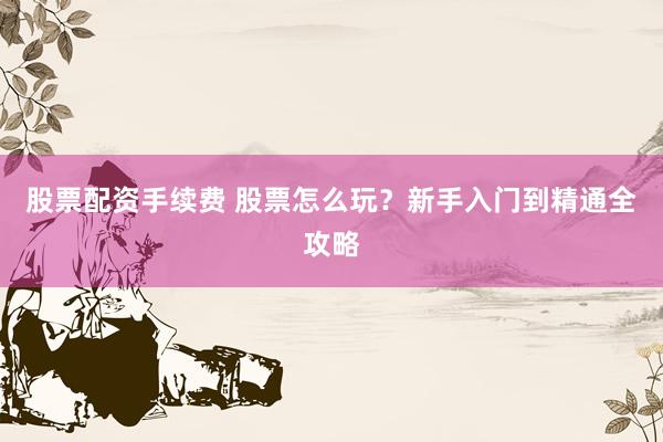 股票配资手续费 股票怎么玩？新手入门到精通全攻略