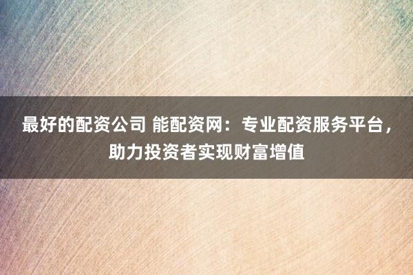 最好的配资公司 能配资网：专业配资服务平台，助力投资者实现财富增值