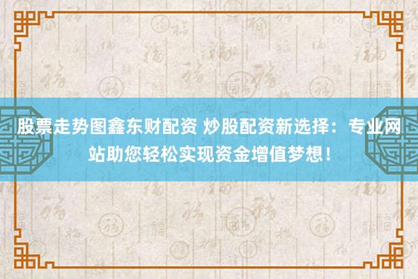 股票走势图鑫东财配资 炒股配资新选择：专业网站助您轻松实现资金增值梦想！