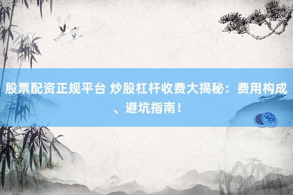 股票配资正规平台 炒股杠杆收费大揭秘：费用构成、避坑指南！