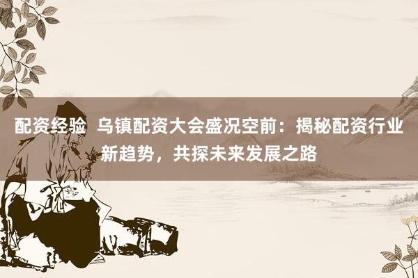 配资经验  乌镇配资大会盛况空前：揭秘配资行业新趋势，共探未来发展之路