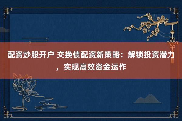 配资炒股开户 交换债配资新策略：解锁投资潜力，实现高效资金运作
