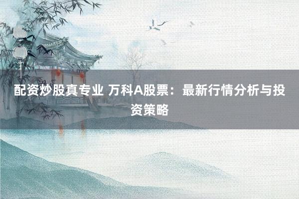 配资炒股真专业 万科A股票：最新行情分析与投资策略