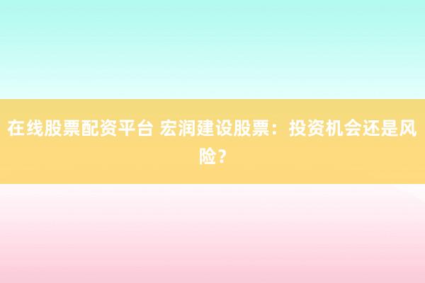 在线股票配资平台 宏润建设股票：投资机会还是风险？
