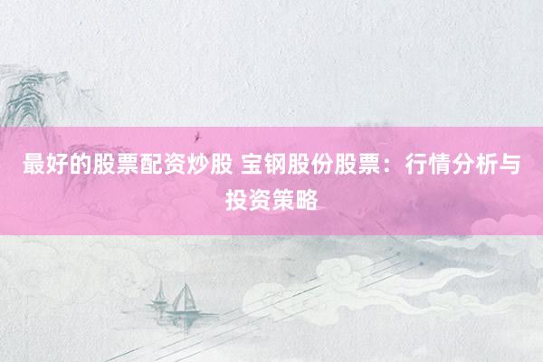 最好的股票配资炒股 宝钢股份股票：行情分析与投资策略