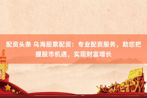 配资头条 乌海股票配资：专业配资服务，助您把握股市机遇，实现财富增长