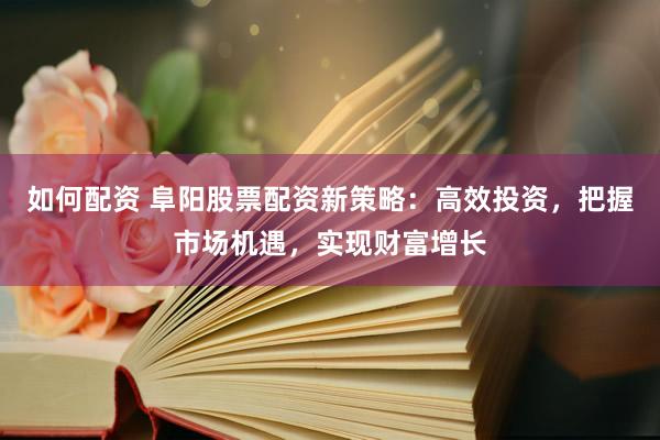 如何配资 阜阳股票配资新策略：高效投资，把握市场机遇，实现财富增长