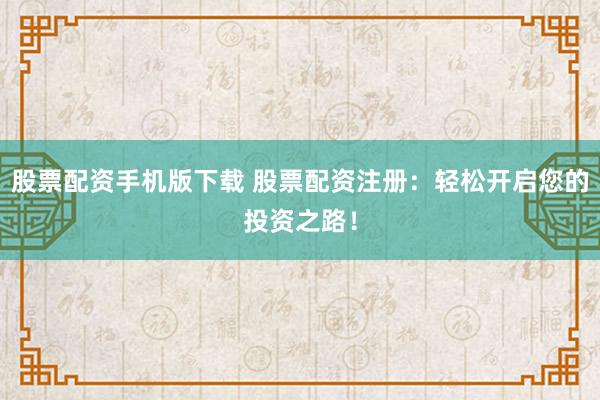 股票配资手机版下载 股票配资注册：轻松开启您的投资之路！