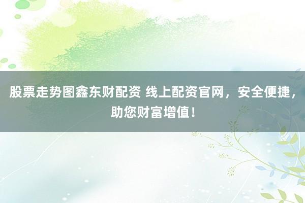 股票走势图鑫东财配资 线上配资官网，安全便捷，助您财富增值！