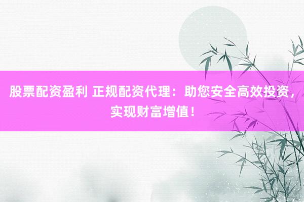 股票配资盈利 正规配资代理：助您安全高效投资，实现财富增值！