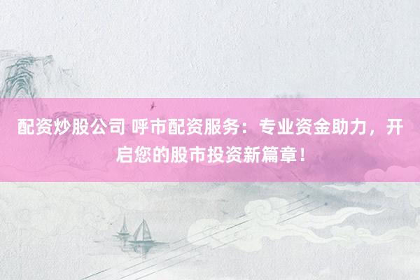 配资炒股公司 呼市配资服务：专业资金助力，开启您的股市投资新篇章！