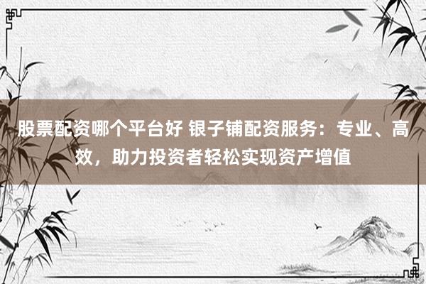 股票配资哪个平台好 银子铺配资服务：专业、高效，助力投资者轻松实现资产增值