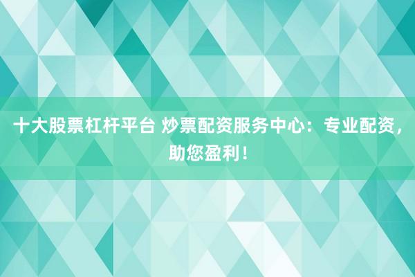 十大股票杠杆平台 炒票配资服务中心：专业配资，助您盈利！