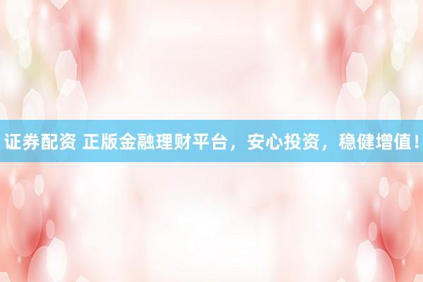 证券配资 正版金融理财平台，安心投资，稳健增值！