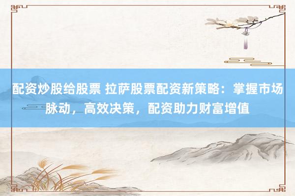 配资炒股给股票 拉萨股票配资新策略：掌握市场脉动，高效决策，配资助力财富增值