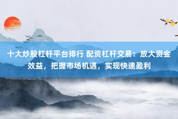 十大炒股杠杆平台排行 配资杠杆交易：放大资金效益，把握市场机遇，实现快速盈利