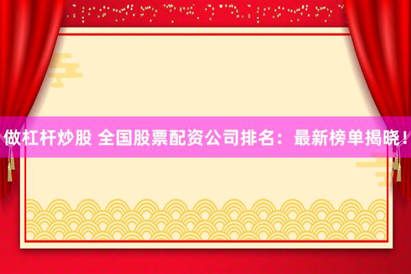 做杠杆炒股 全国股票配资公司排名：最新榜单揭晓！