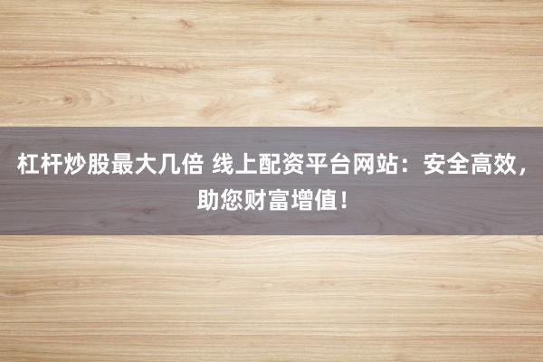 杠杆炒股最大几倍 线上配资平台网站：安全高效，助您财富增值！