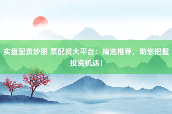 实盘配资炒股 票配资大平台：精选推荐，助您把握投资机遇！
