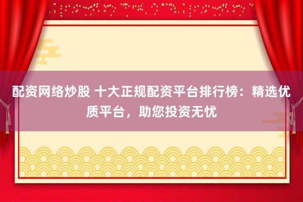 配资网络炒股 十大正规配资平台排行榜：精选优质平台，助您投资无忧