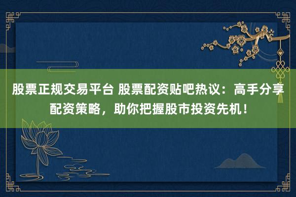 股票正规交易平台 股票配资贴吧热议：高手分享配资策略，助你把握股市投资先机！