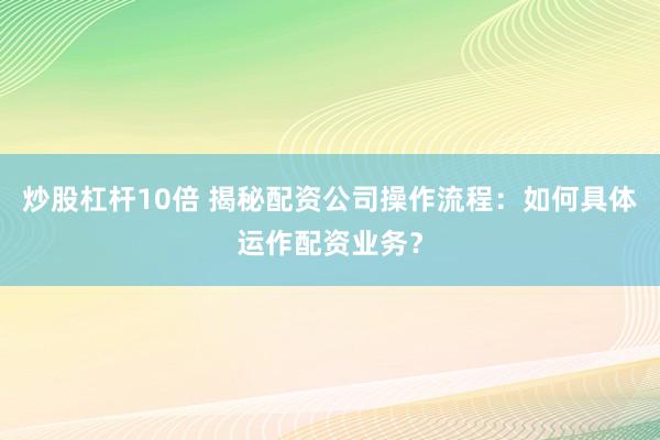 炒股杠杆10倍 揭秘配资公司操作流程：如何具体运作配资业务？