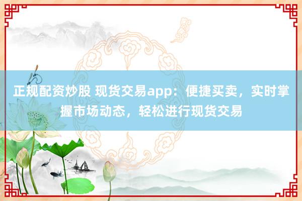 正规配资炒股 现货交易app：便捷买卖，实时掌握市场动态，轻松进行现货交易