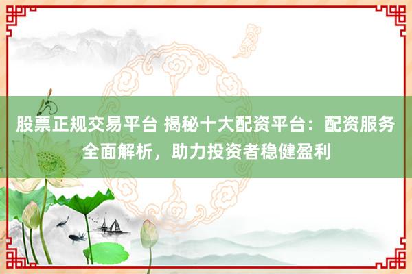 股票正规交易平台 揭秘十大配资平台：配资服务全面解析，助力投资者稳健盈利