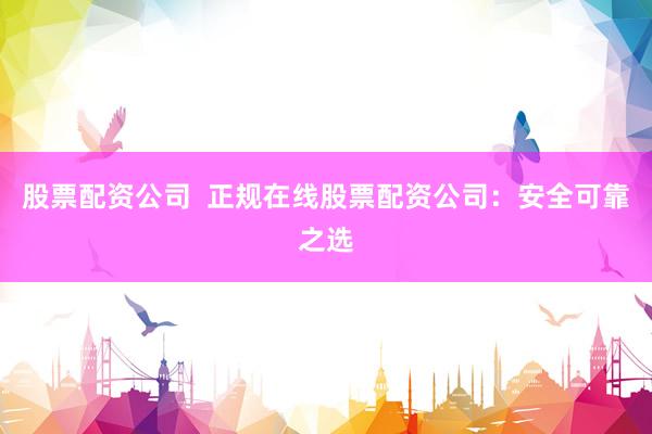 股票配资公司  正规在线股票配资公司：安全可靠之选