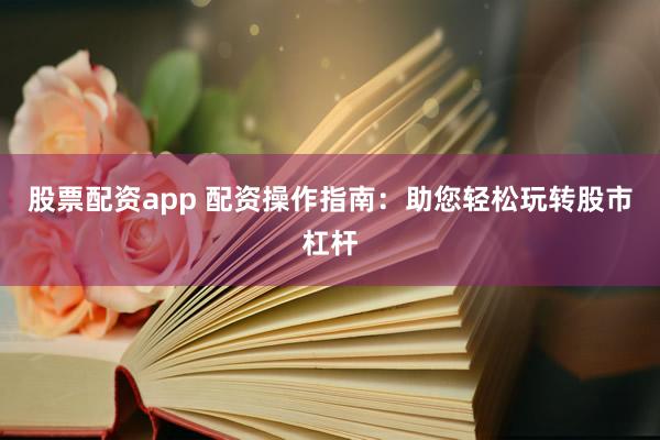股票配资app 配资操作指南：助您轻松玩转股市杠杆