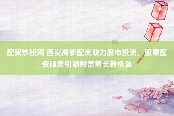 配资炒股网 西安高新配资助力股市投资，股票配资服务引领财富增长新机遇