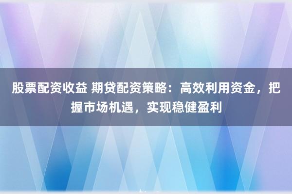 股票配资收益 期贷配资策略：高效利用资金，把握市场机遇，实现稳健盈利