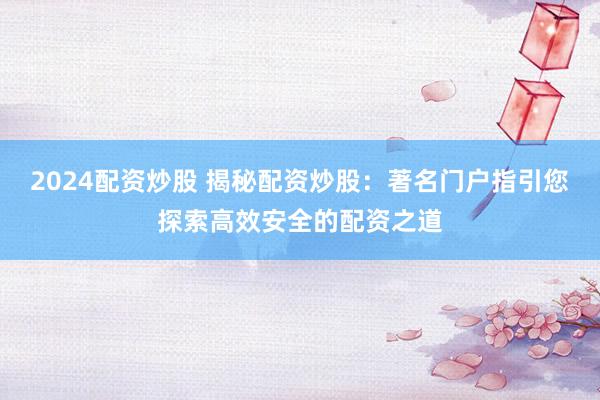 2024配资炒股 揭秘配资炒股：著名门户指引您探索高效安全的配资之道