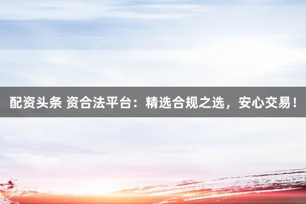 配资头条 资合法平台：精选合规之选，安心交易！