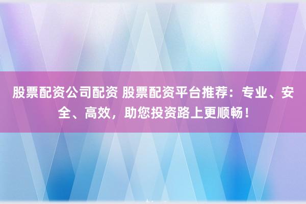 股票配资公司配资 股票配资平台推荐：专业、安全、高效，助您投资路上更顺畅！