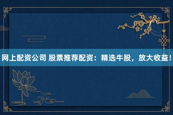 网上配资公司 股票推荐配资：精选牛股，放大收益！