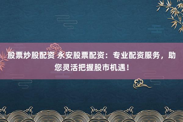 股票炒股配资 永安股票配资：专业配资服务，助您灵活把握股市机遇！