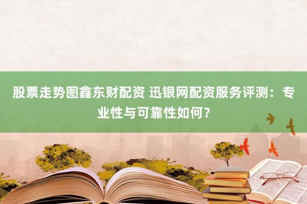股票走势图鑫东财配资 迅银网配资服务评测：专业性与可靠性如何？