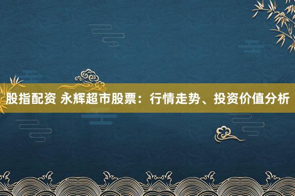 股指配资 永辉超市股票：行情走势、投资价值分析