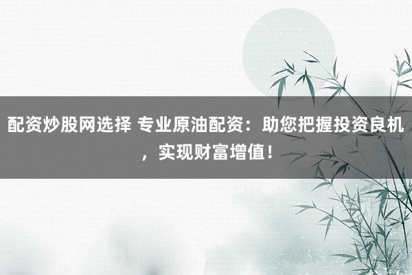 配资炒股网选择 专业原油配资：助您把握投资良机，实现财富增值！