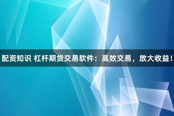 配资知识 杠杆期货交易软件：高效交易，放大收益！