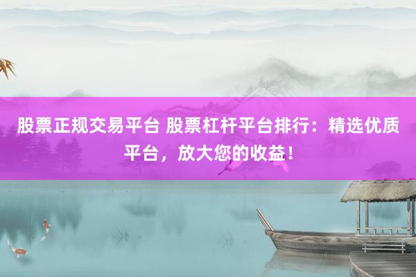 股票正规交易平台 股票杠杆平台排行：精选优质平台，放大您的收益！