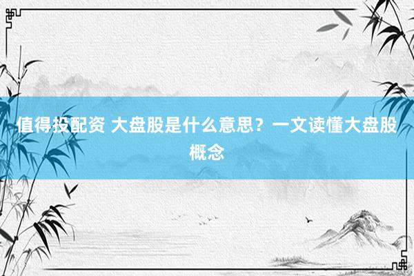 值得投配资 大盘股是什么意思？一文读懂大盘股概念