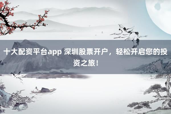 十大配资平台app 深圳股票开户，轻松开启您的投资之旅！
