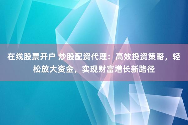 在线股票开户 炒股配资代理：高效投资策略，轻松放大资金，实现财富增长新路径