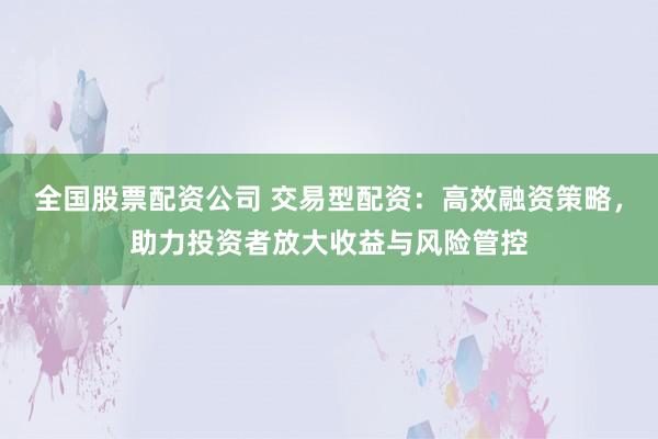 全国股票配资公司 交易型配资：高效融资策略，助力投资者放大收益与风险管控
