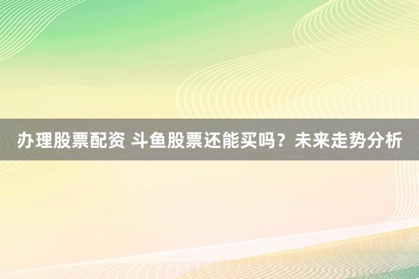 办理股票配资 斗鱼股票还能买吗？未来走势分析